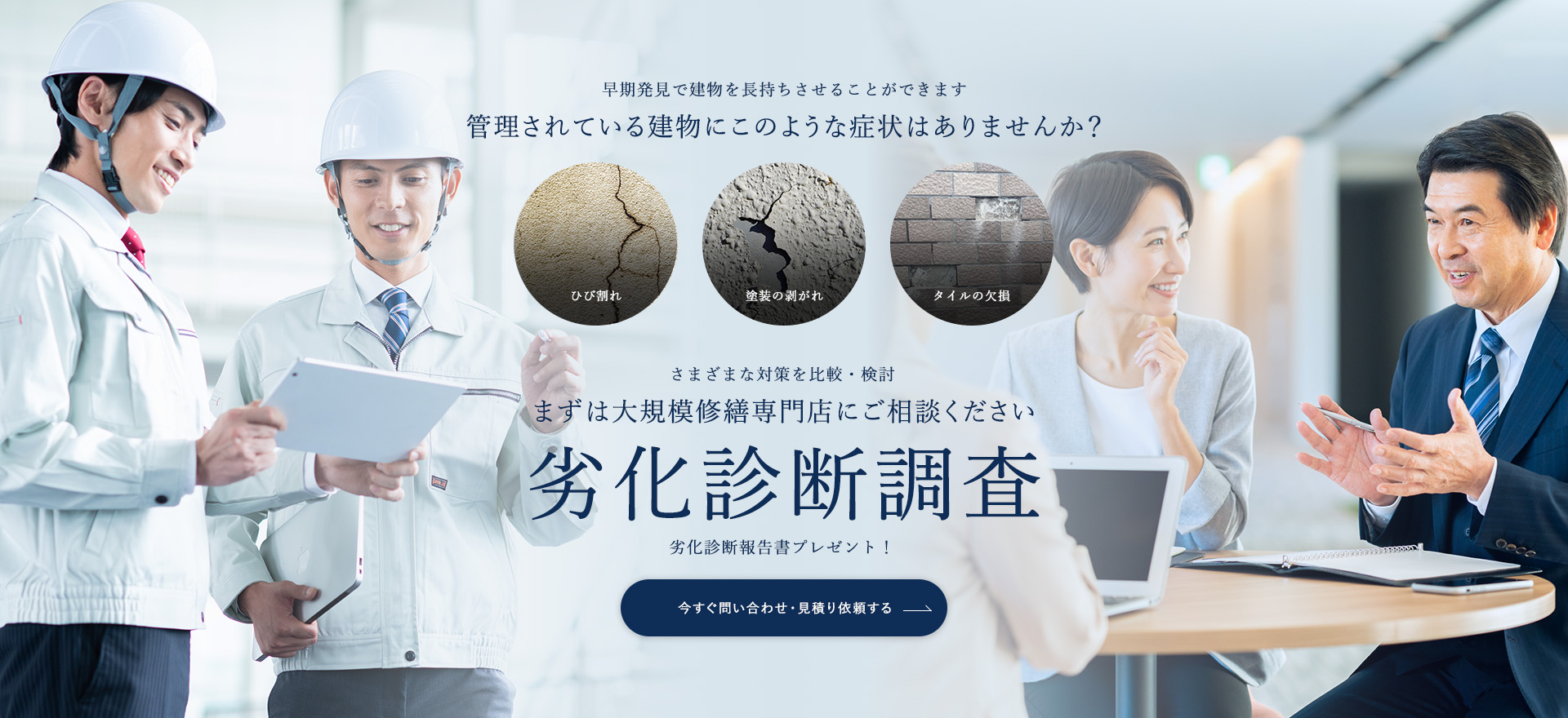 早期発見で建物を長持ちさせることができます 管理されている建物にこのような症状はありませんか？ さまざまな対策を比較・検討 まずは大規模修繕専門店にご相談ください 劣化診断調査 劣化診断報告書プレゼント！ 今すぐ問い合わせ・見積り依頼する